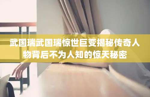 武国瑞武国瑞惊世巨变揭秘传奇人物背后不为人知的惊天秘密