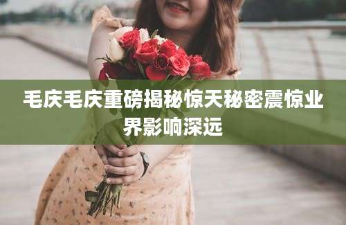毛庆毛庆重磅揭秘惊天秘密震惊业界影响深远