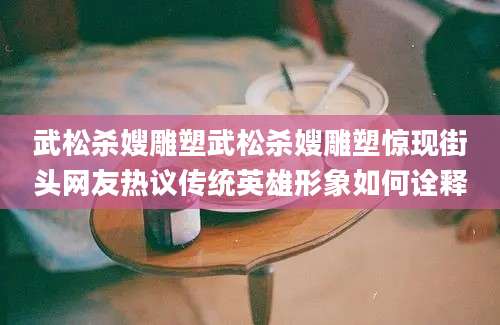 武松杀嫂雕塑武松杀嫂雕塑惊现街头网友热议传统英雄形象如何诠释