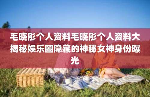 毛晓彤个人资料毛晓彤个人资料大揭秘娱乐圈隐藏的神秘女神身份曝光