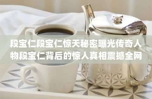 段宝仁段宝仁惊天秘密曝光传奇人物段宝仁背后的惊人真相震撼全网