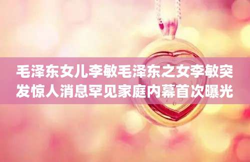 毛泽东女儿李敏毛泽东之女李敏突发惊人消息罕见家庭内幕首次曝光