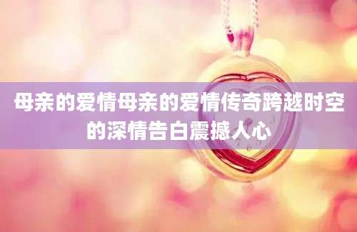 母亲的爱情母亲的爱情传奇跨越时空的深情告白震撼人心
