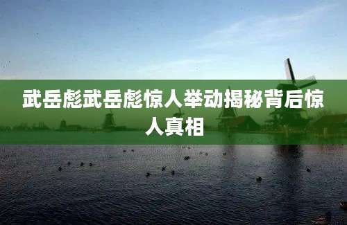 武岳彪武岳彪惊人举动揭秘背后惊人真相