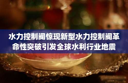 水力控制阀惊现新型水力控制阀革命性突破引发全球水利行业地震