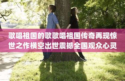 歌唱祖国的歌歌唱祖国传奇再现惊世之作横空出世震撼全国观众心灵