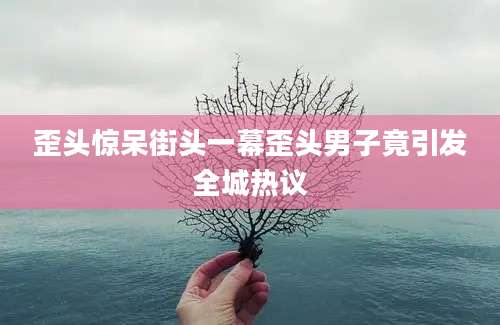 歪头惊呆街头一幕歪头男子竟引发全城热议
