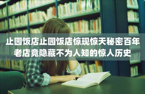 止园饭店止园饭店惊现惊天秘密百年老店竟隐藏不为人知的惊人历史
