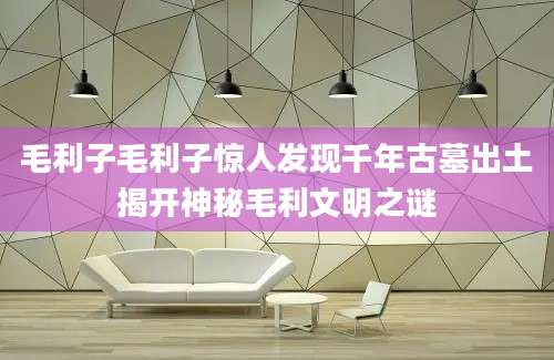 毛利子毛利子惊人发现千年古墓出土揭开神秘毛利文明之谜