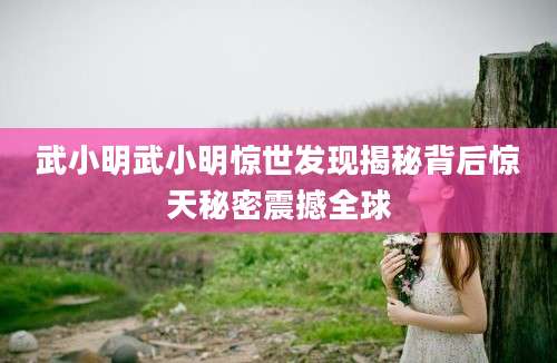 武小明武小明惊世发现揭秘背后惊天秘密震撼全球