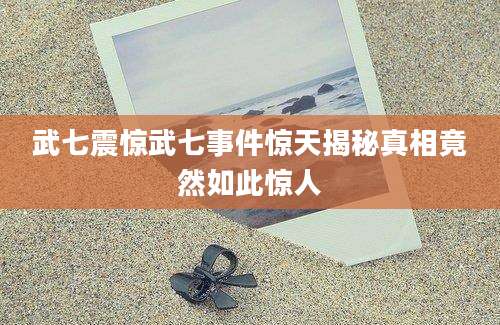 武七震惊武七事件惊天揭秘真相竟然如此惊人