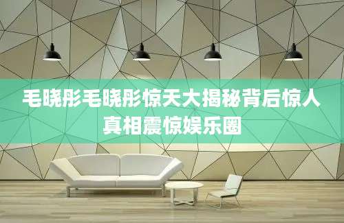 毛晓彤毛晓彤惊天大揭秘背后惊人真相震惊娱乐圈