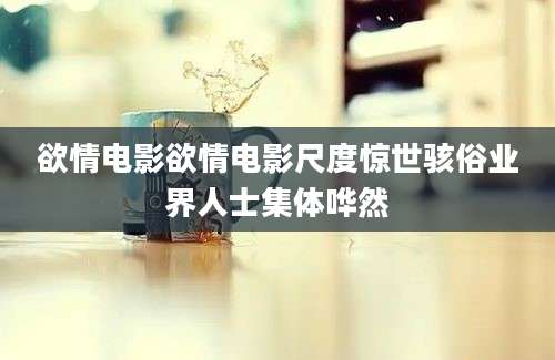 欲情电影欲情电影尺度惊世骇俗业界人士集体哗然
