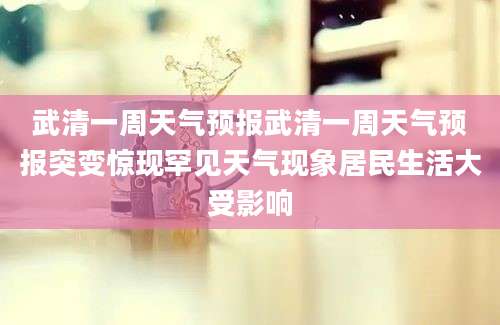 武清一周天气预报武清一周天气预报突变惊现罕见天气现象居民生活大受影响