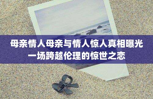 母亲情人母亲与情人惊人真相曝光一场跨越伦理的惊世之恋
