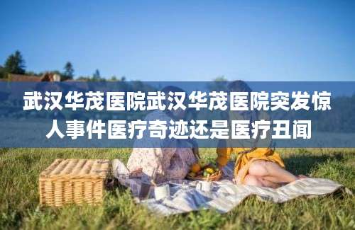武汉华茂医院武汉华茂医院突发惊人事件医疗奇迹还是医疗丑闻