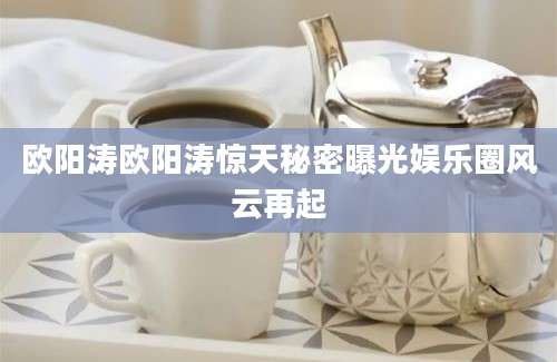 欧阳涛欧阳涛惊天秘密曝光娱乐圈风云再起