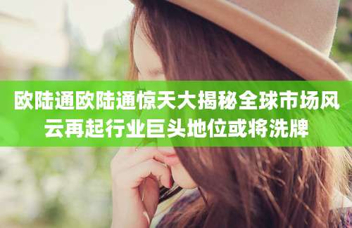 欧陆通欧陆通惊天大揭秘全球市场风云再起行业巨头地位或将洗牌