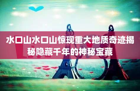 水口山水口山惊现重大地质奇迹揭秘隐藏千年的神秘宝藏