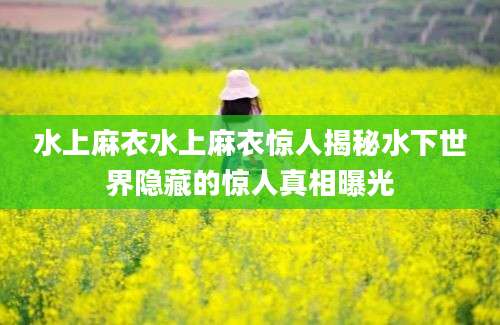水上麻衣水上麻衣惊人揭秘水下世界隐藏的惊人真相曝光