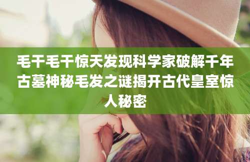 毛干毛干惊天发现科学家破解千年古墓神秘毛发之谜揭开古代皇室惊人秘密