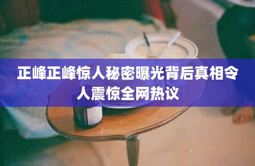 正峰正峰惊人秘密曝光背后真相令人震惊全网热议
