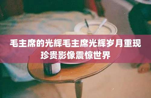 毛主席的光辉毛主席光辉岁月重现珍贵影像震惊世界