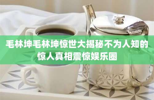 毛林坤毛林坤惊世大揭秘不为人知的惊人真相震惊娱乐圈