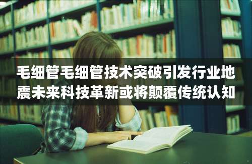 毛细管毛细管技术突破引发行业地震未来科技革新或将颠覆传统认知
