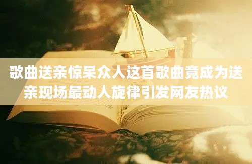 歌曲送亲惊呆众人这首歌曲竟成为送亲现场最动人旋律引发网友热议