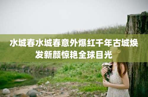 水城春水城春意外爆红千年古城焕发新颜惊艳全球目光