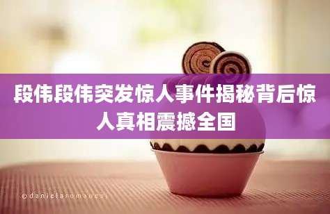 段伟段伟突发惊人事件揭秘背后惊人真相震撼全国