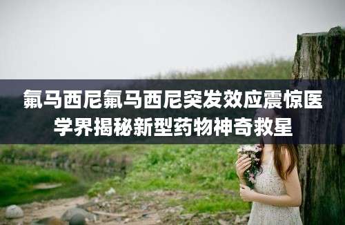 氟马西尼氟马西尼突发效应震惊医学界揭秘新型药物神奇救星