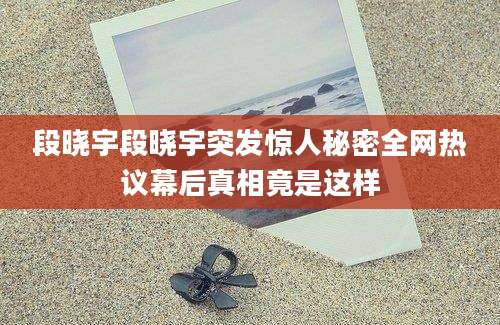 段晓宇段晓宇突发惊人秘密全网热议幕后真相竟是这样