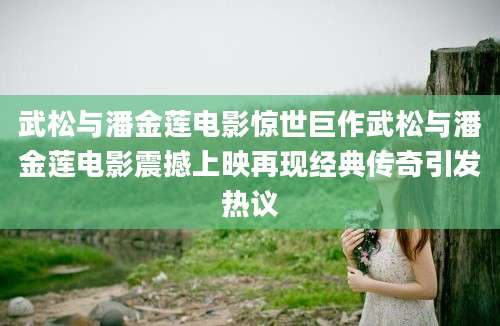 武松与潘金莲电影惊世巨作武松与潘金莲电影震撼上映再现经典传奇引发热议
