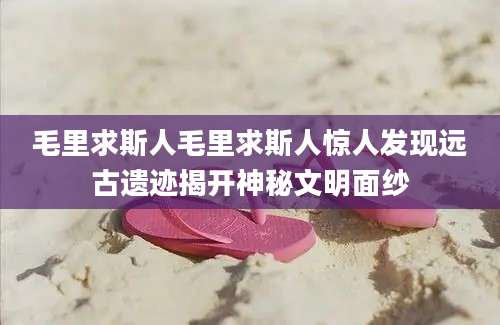 毛里求斯人毛里求斯人惊人发现远古遗迹揭开神秘文明面纱