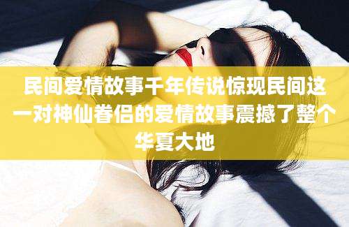 民间爱情故事千年传说惊现民间这一对神仙眷侣的爱情故事震撼了整个华夏大地