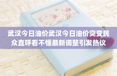 武汉今日油价武汉今日油价突变民众直呼看不懂最新调整引发热议