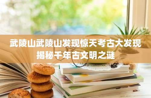 武陵山武陵山发现惊天考古大发现揭秘千年古文明之谜