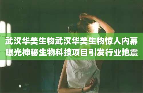 武汉华美生物武汉华美生物惊人内幕曝光神秘生物科技项目引发行业地震