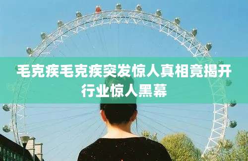 毛克疾毛克疾突发惊人真相竟揭开行业惊人黑幕