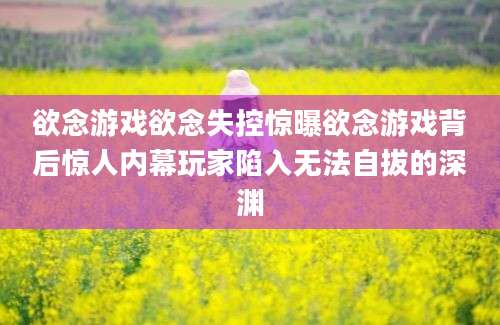 欲念游戏欲念失控惊曝欲念游戏背后惊人内幕玩家陷入无法自拔的深渊