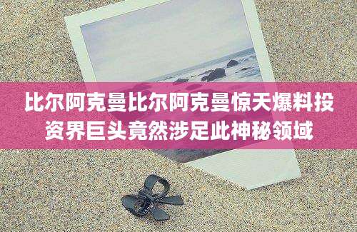 比尔阿克曼比尔阿克曼惊天爆料投资界巨头竟然涉足此神秘领域