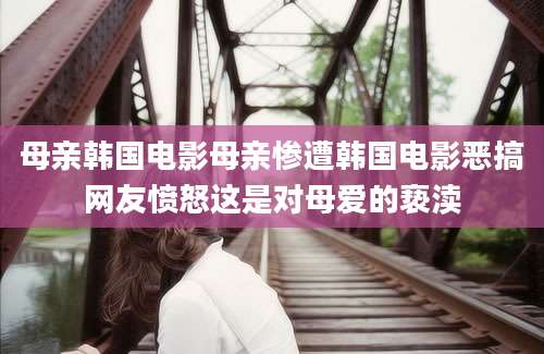 母亲韩国电影母亲惨遭韩国电影恶搞网友愤怒这是对母爱的亵渎