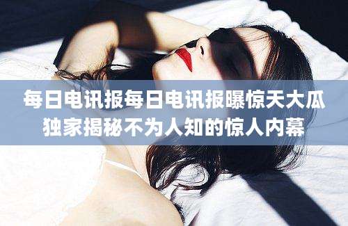 每日电讯报每日电讯报曝惊天大瓜独家揭秘不为人知的惊人内幕
