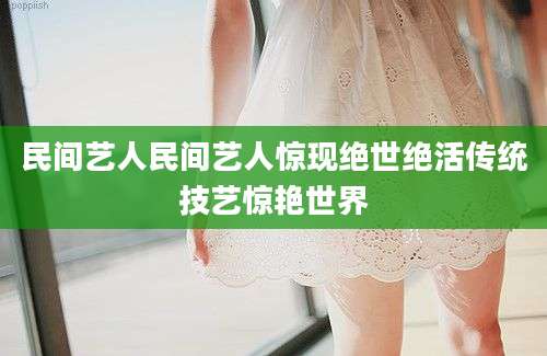 民间艺人民间艺人惊现绝世绝活传统技艺惊艳世界