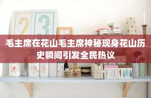 毛主席在花山毛主席神秘现身花山历史瞬间引发全民热议