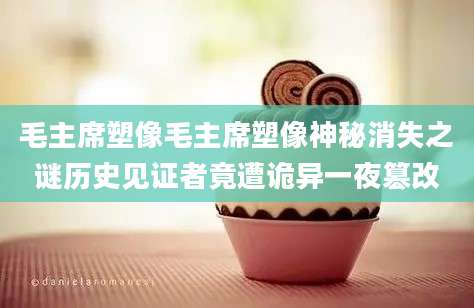 毛主席塑像毛主席塑像神秘消失之谜历史见证者竟遭诡异一夜篡改