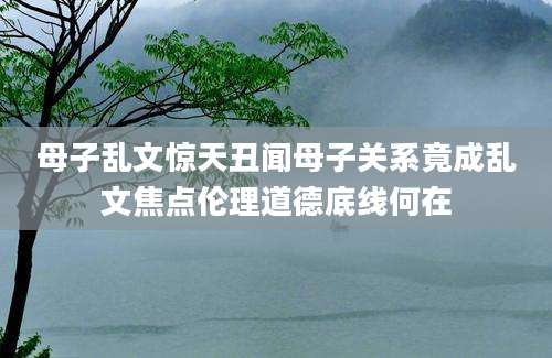 母子乱文惊天丑闻母子关系竟成乱文焦点伦理道德底线何在