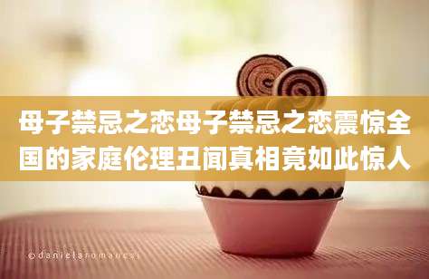 母子禁忌之恋母子禁忌之恋震惊全国的家庭伦理丑闻真相竟如此惊人